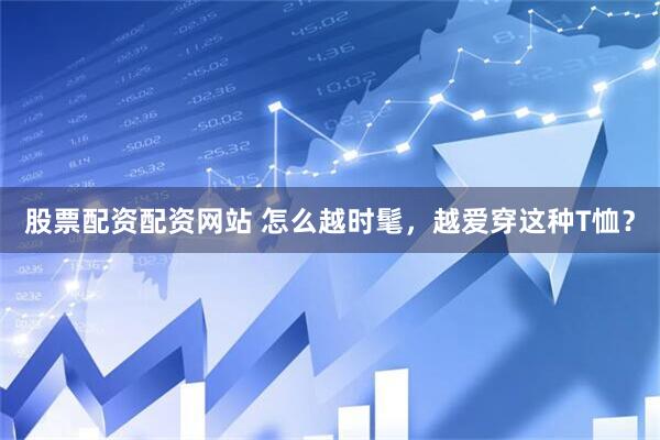 股票配资配资网站 怎么越时髦，越爱穿这种T恤？