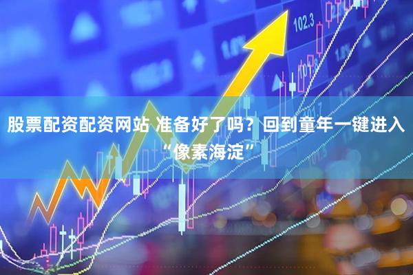 股票配资配资网站 准备好了吗？回到童年一键进入“像素海淀”