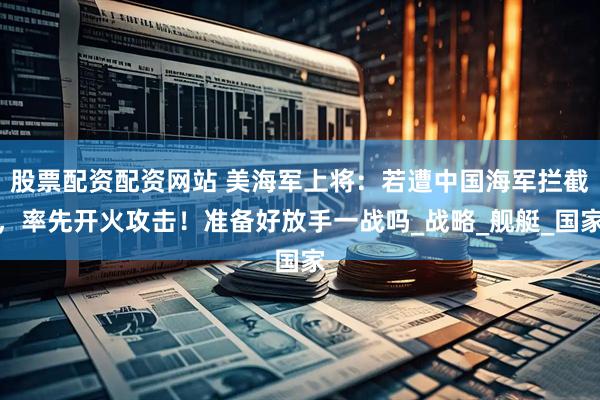 股票配资配资网站 美海军上将：若遭中国海军拦截，率先开火攻击！准备好放手一战吗_战略_舰艇_国家