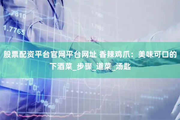 股票配资平台官网平台网址 香辣鸡爪：美味可口的下酒菜_步骤_道菜_汤匙