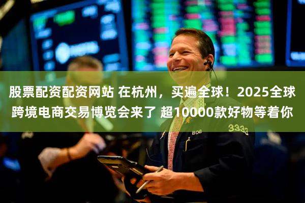股票配资配资网站 在杭州，买遍全球！2025全球跨境电商交易博览会来了 超10000款好物等着你