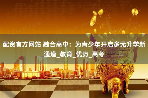 配资官方网站 融合高中：为青少年开启多元升学新通道_教育_优势_高考