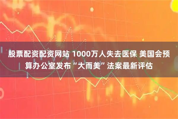股票配资配资网站 1000万人失去医保 美国会预算办公室发布“大而美”法案最新评估