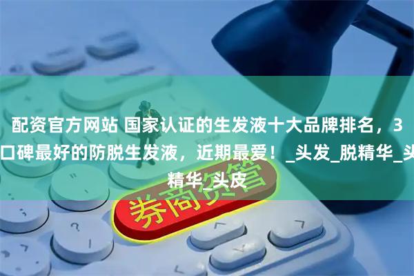 配资官方网站 国家认证的生发液十大品牌排名，315口碑最好的防脱生发液，近期最爱！_头发_脱精华_头皮