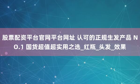 股票配资平台官网平台网址 认可的正规生发产品 NO.1 国货超值超实用之选_红瓶_头发_效果