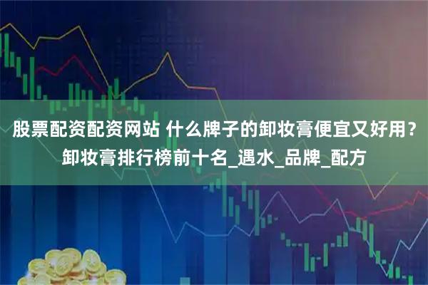 股票配资配资网站 什么牌子的卸妆膏便宜又好用？卸妆膏排行榜前十名_遇水_品牌_配方