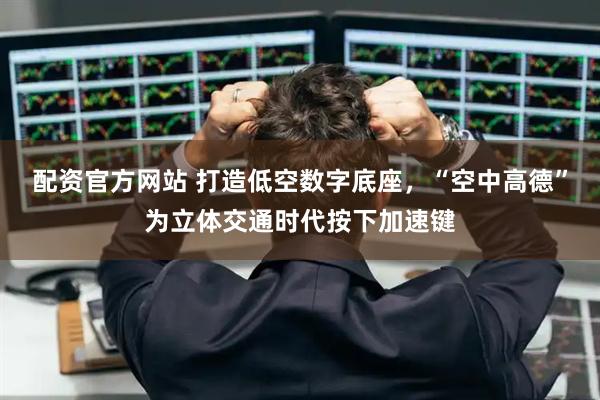 配资官方网站 打造低空数字底座，“空中高德”为立体交通时代按下加速键