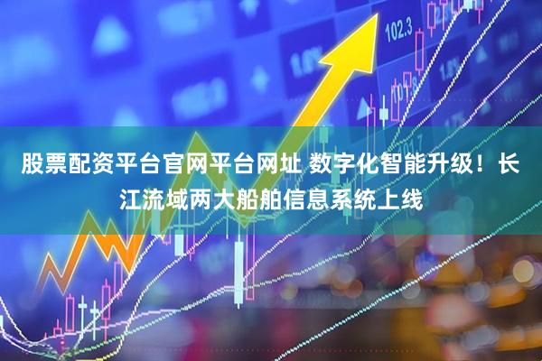 股票配资平台官网平台网址 数字化智能升级！长江流域两大船舶信息系统上线