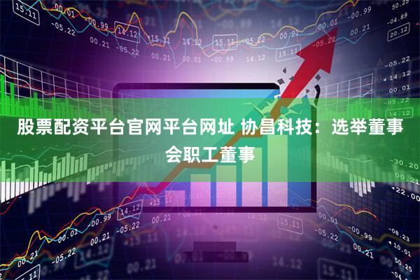 股票配资平台官网平台网址 协昌科技：选举董事会职工董事