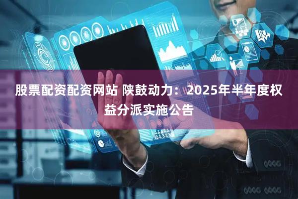 股票配资配资网站 陕鼓动力：2025年半年度权益分派实施公告
