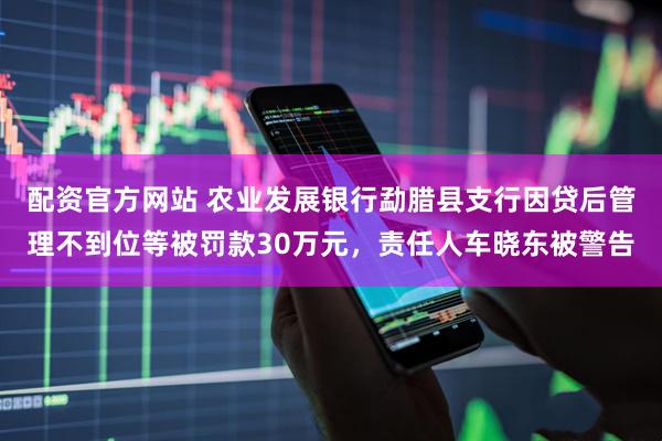 配资官方网站 农业发展银行勐腊县支行因贷后管理不到位等被罚款30万元，责任人车晓东被警告
