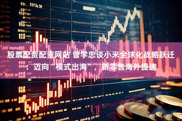 股票配资配资网站 曾学忠谈小米全球化战略跃迁：迈向“模式出海”，新零售海外提速
