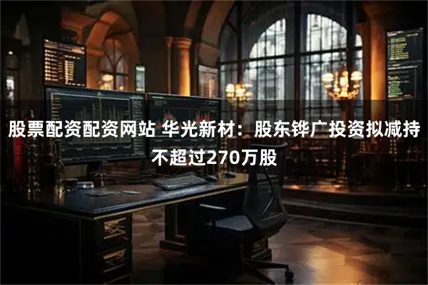 股票配资配资网站 华光新材：股东铧广投资拟减持不超过270万股