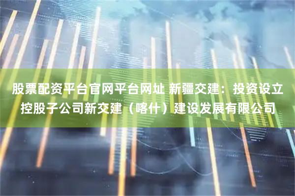 股票配资平台官网平台网址 新疆交建：投资设立控股子公司新交建（喀什）建设发展有限公司