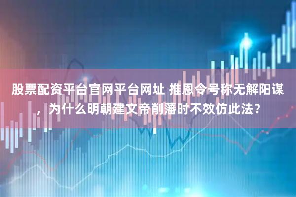 股票配资平台官网平台网址 推恩令号称无解阳谋，为什么明朝建文帝削藩时不效仿此法？