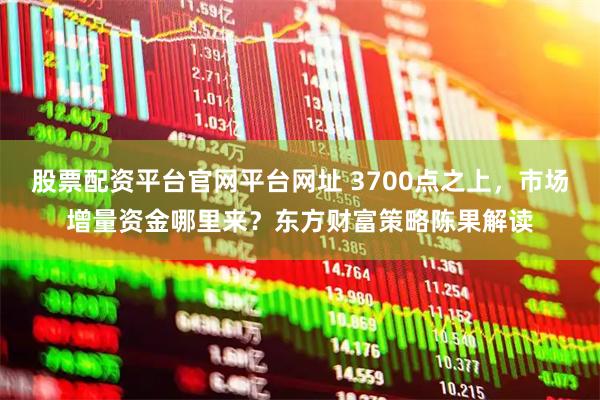 股票配资平台官网平台网址 3700点之上，市场增量资金哪里来？东方财富策略陈果解读