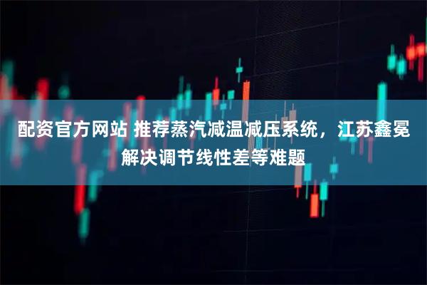 配资官方网站 推荐蒸汽减温减压系统，江苏鑫冕解决调节线性差等难题