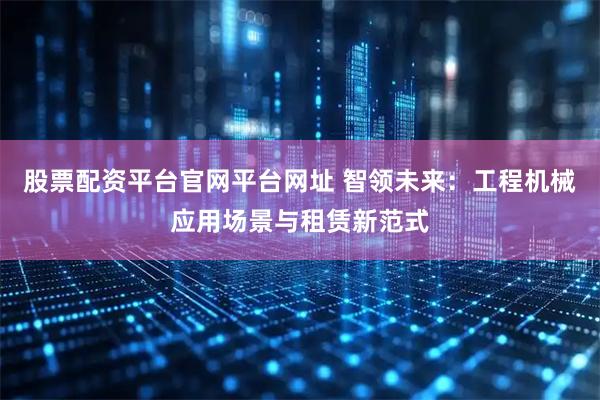 股票配资平台官网平台网址 智领未来：工程机械应用场景与租赁新范式