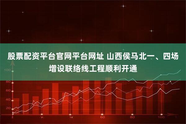 股票配资平台官网平台网址 山西侯马北一、四场增设联络线工程顺利开通