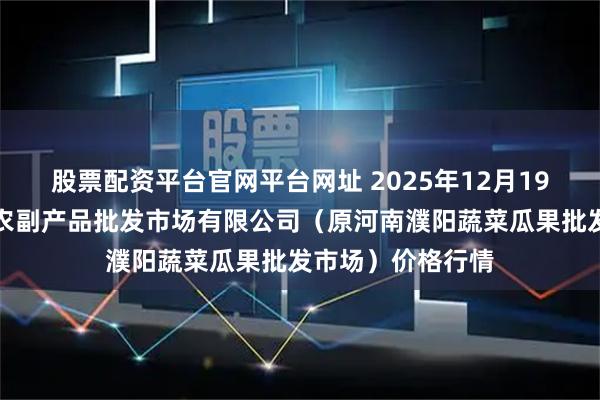 股票配资平台官网平台网址 2025年12月19日河南濮阳宏进农副产品批发市场有限公司（原河南濮阳蔬菜瓜果批发市场）价格行情