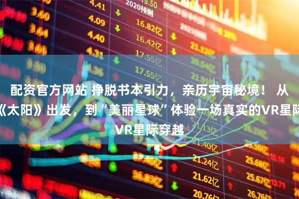 配资官方网站 挣脱书本引力，亲历宇宙秘境！ 从课文《太阳》出发，到“美丽星球”体验一场真实的VR星际穿越