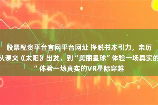 股票配资平台官网平台网址 挣脱书本引力,亲历宇宙秘境! 从课文《太阳》出发,到“美丽星球”体验一场真实的VR星际穿越