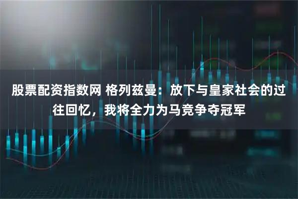 股票配资指数网 格列兹曼：放下与皇家社会的过往回忆，我将全力为马竞争夺冠军