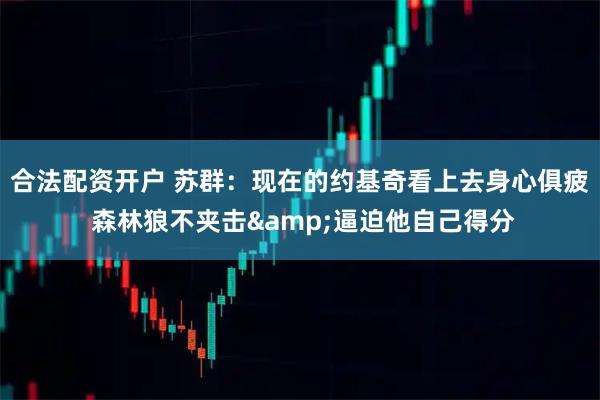 合法配资开户 苏群：现在的约基奇看上去身心俱疲 森林狼不夹击&逼迫他自己得分