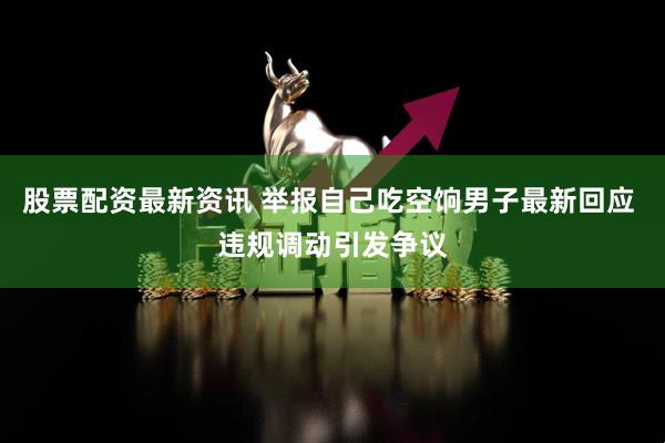 股票配资最新资讯 举报自己吃空饷男子最新回应 违规调动引发争议
