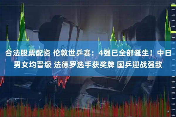 合法股票配资 伦敦世乒赛：4强已全部诞生！中日男女均晋级 法德罗选手获奖牌 国乒迎战强敌