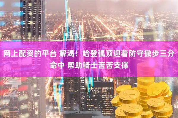 网上配资的平台 解渴！哈登弧顶迎着防守撤步三分命中 帮助骑士苦苦支撑