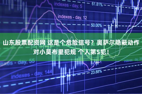 山东股票配资网 这是个危险信号？奥萨尔隐蔽动作对小莫布里犯规 个人第5犯！