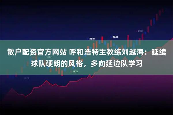 散户配资官方网站 呼和浩特主教练刘越海：延续球队硬朗的风格，多向延边队学习