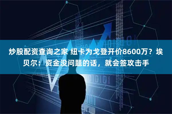 炒股配资查询之家 纽卡为戈登开价8600万？埃贝尔：资金没问题的话，就会签攻击手