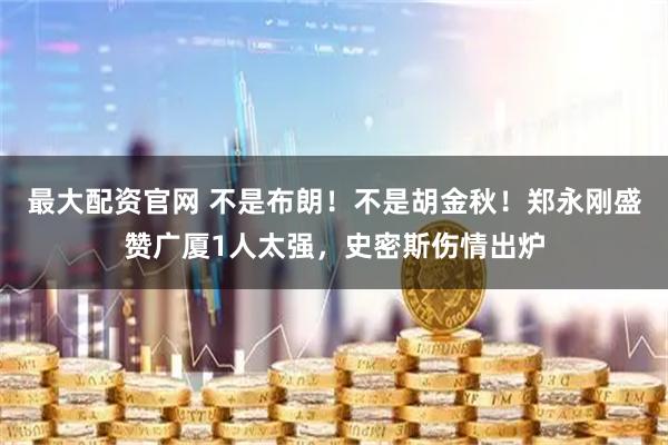 最大配资官网 不是布朗！不是胡金秋！郑永刚盛赞广厦1人太强，史密斯伤情出炉