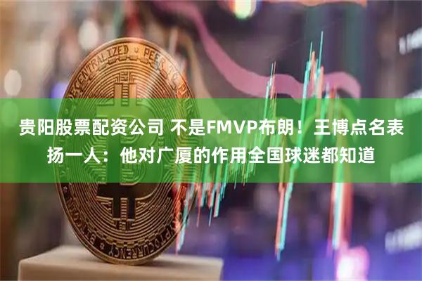 贵阳股票配资公司 不是FMVP布朗！王博点名表扬一人：他对广厦的作用全国球迷都知道