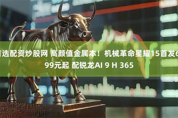 首选配资炒股网 高颜值金属本！机械革命星耀15首发6799元起 配锐龙AI 9 H 365