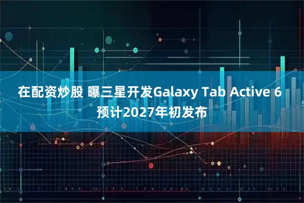 在配资炒股 曝三星开发Galaxy Tab Active 6 预计2027年初发布
